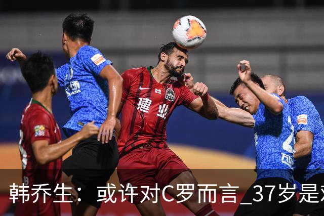 韩乔生：或许对C罗而言 37岁是难违的自然规律了